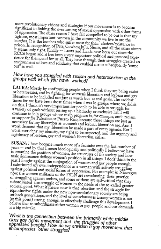 more revolutionary visions and strategiesif our movement s 1o become sgnificnt n Linking the overturning of sexual oppression with other forms  prison.In recognition of Pete, Cowboy;Julu,Slmie, and all dhe oy cers 2 seems only right. Finally — Laura and Linda have been out sinee RCC6 began and i has been  very important poltical and posioss)  sience for them, and for us all. They have through their struggles sred cn enonment ofove and solidrity taat cnsbied me t subecguntly o  How have you struggled with sexjsm and heterosexism in the Eroups A which 15 hove e heteroseism in  LAURA: Mostly by confronting people when I think they are being sexst or heterosexist, and by fighting for womeris iberation and lesbizg and gay iberation to be included ot justas words but as real goals. The sades times for me have been those times when 1 was in groups where e didic do this 1 hink i’s vy impertant for people to be abl 1 el or  a vasiety of goals without setting up  hierarchy or exclusive Lk ] wil continue to join groups whose main program is, for example, ani- sacist ox support for Palesting or Puerto Rico, because those things arejust a3 necessary for my liberation as women’s and lesbian beration are Aund 1 ‘won’t demand that my Liberation be made s i ofevery agenda Bue ront ever deny my identiy,my right to be zespected, ancl the urgeney and legiimacy of esban g2y Sad liberation, either. "  SUSAN: 1 have become much more ofa einist over the last number of years ~ and by that I mean ideologically and poitically T believe we ha: o Sxamine the position of yomen, the structures of the sociery and how male dominance defines womer’s position in al things. 1 dori? thinlk o the st fought against the subjugation of women and gy people com; bl my own ndependence o o i St ey against political and social forms of oppression. For exsmple. i} caragua new the women miliants of the FSLN are eevaluating thei practie of strug ’niz st sexism, and some of them are self-critical that. they subordinered She St o v ot needs of the so-called greater societal good. What it means now is that abortion 2nd the stragas £  (at this point) strong enough to effectively challenge this development. 1 beire Eato Siboriimae trie o] argay people and our s isa big mistake.  What is the connection between the primarily white middle class gay rights movement and the struggles’of other ppressed people? How do we emvision & gay movemment that encompasses other struggles? 